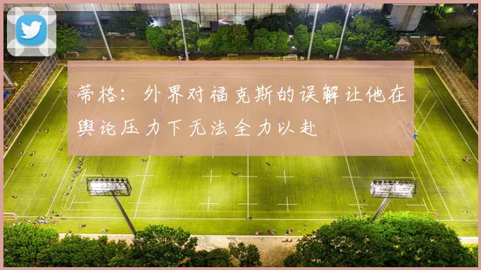 蒂格：外界对福克斯的误解让他在舆论压力下无法全力以赴
