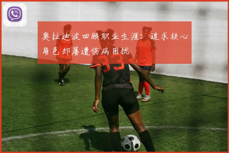 奥拉迪波回顾职业生涯：追求核心角色却屡遭伤病困扰